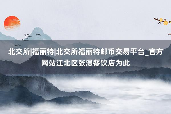 北交所|福丽特|北交所福丽特邮币交易平台_官方网站江北区张漫餐饮店为此