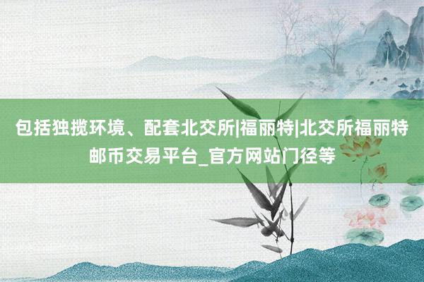 包括独揽环境、配套北交所|福丽特|北交所福丽特邮币交易平台_官方网站门径等